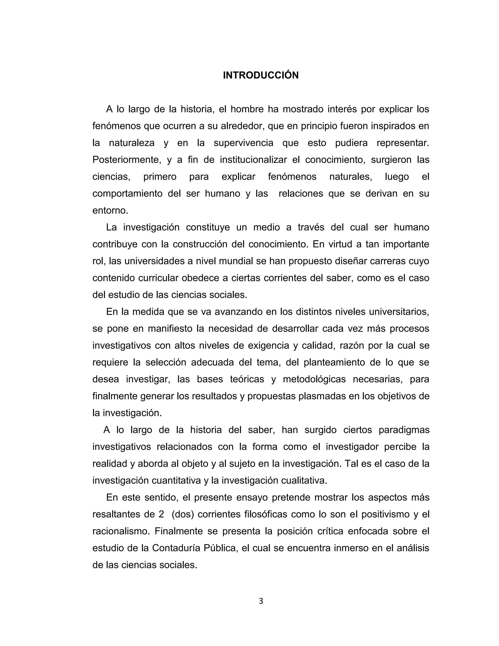 3 
INTRODUCCIÓN 
A lo largo de la historia, el hombre ha mostrado interés por explicar los fenómenos que ocurren a su alrededor, que en principio fueron inspirados en la naturaleza y en la supervivencia que esto pudiera representar. Posteriormente, y a fin de institucionalizar el conocimiento, surgieron las ciencias, primero para explicar fenómenos naturales, luego el comportamiento del ser humano y las relaciones que se derivan en su entorno. 
La investigación constituye un medio a través del cual ser humano contribuye con la construcción del conocimiento. En virtud a tan importante rol, las universidades a nivel mundial se han propuesto diseñar carreras cuyo contenido curricular obedece a ciertas corrientes del saber, como es el caso del estudio de las ciencias sociales. 
En la medida que se va avanzando en los distintos niveles universitarios, se pone en manifiesto la necesidad de desarrollar cada vez más procesos investigativos con altos niveles de exigencia y calidad, razón por la cual se requiere la selección adecuada del tema, del planteamiento de lo que se desea investigar, las bases teóricas y metodológicas necesarias, para finalmente generar los resultados y propuestas plasmadas en los objetivos de la investigación. 
A lo largo de la historia del saber, han surgido ciertos paradigmas investigativos relacionados con la forma como el investigador percibe la realidad y aborda al objeto y al sujeto en la investigación. Tal es el caso de la investigación cuantitativa y la investigación cualitativa. 
En este sentido, el presente ensayo pretende mostrar los aspectos más resaltantes de 2 (dos) corrientes filosóficas como lo son el positivismo y el racionalismo. Finalmente se presenta la posición crítica enfocada sobre el estudio de la Contaduría Pública, el cual se encuentra inmerso en el análisis de las ciencias sociales.  