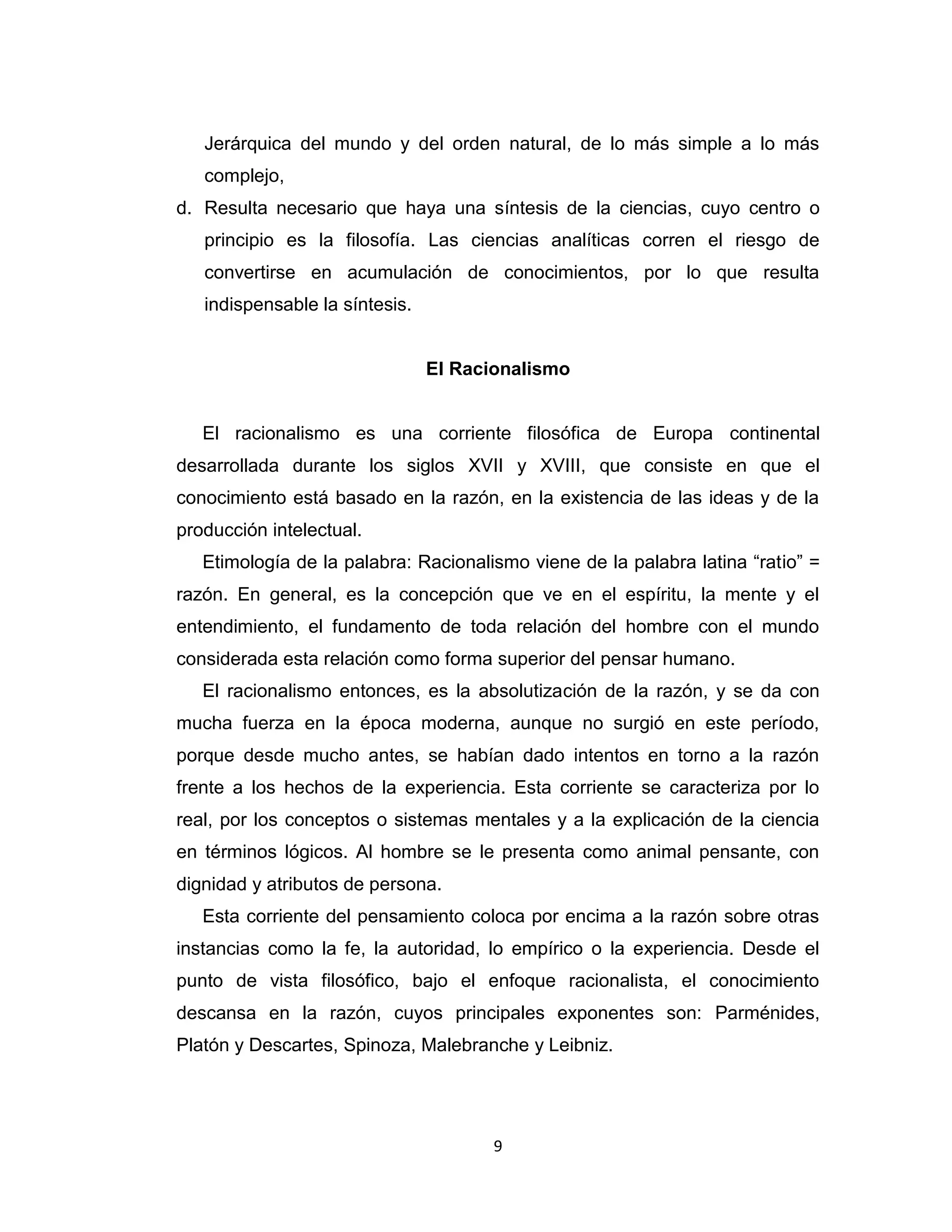 9 
Jerárquica del mundo y del orden natural, de lo más simple a lo más complejo, 
d. Resulta necesario que haya una síntesis de la ciencias, cuyo centro o principio es la filosofía. Las ciencias analíticas corren el riesgo de convertirse en acumulación de conocimientos, por lo que resulta indispensable la síntesis. 
El Racionalismo 
El racionalismo es una corriente filosófica de Europa continental desarrollada durante los siglos XVII y XVIII, que consiste en que el conocimiento está basado en la razón, en la existencia de las ideas y de la producción intelectual. 
Etimología de la palabra: Racionalismo viene de la palabra latina “ratio” = razón. En general, es la concepción que ve en el espíritu, la mente y el entendimiento, el fundamento de toda relación del hombre con el mundo considerada esta relación como forma superior del pensar humano. 
El racionalismo entonces, es la absolutización de la razón, y se da con mucha fuerza en la época moderna, aunque no surgió en este período, porque desde mucho antes, se habían dado intentos en torno a la razón frente a los hechos de la experiencia. Esta corriente se caracteriza por lo real, por los conceptos o sistemas mentales y a la explicación de la ciencia en términos lógicos. Al hombre se le presenta como animal pensante, con dignidad y atributos de persona. 
Esta corriente del pensamiento coloca por encima a la razón sobre otras instancias como la fe, la autoridad, lo empírico o la experiencia. Desde el punto de vista filosófico, bajo el enfoque racionalista, el conocimiento descansa en la razón, cuyos principales exponentes son: Parménides, Platón y Descartes, Spinoza, Malebranche y Leibniz.  