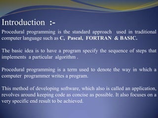 Introduction :Procedural programming is the standard approach used in traditional
computer language such as C, Pascal, FORTRAN & BASIC.
The basic idea is to have a program specify the sequence of steps that
implements a particular algorithm .
Procedural programming is a term used to denote the way in which a
computer programmer writes a program.
This method of developing software, which also is called an application,
revolves around keeping code as concise as possible. It also focuses on a
very specific end result to be achieved.

 