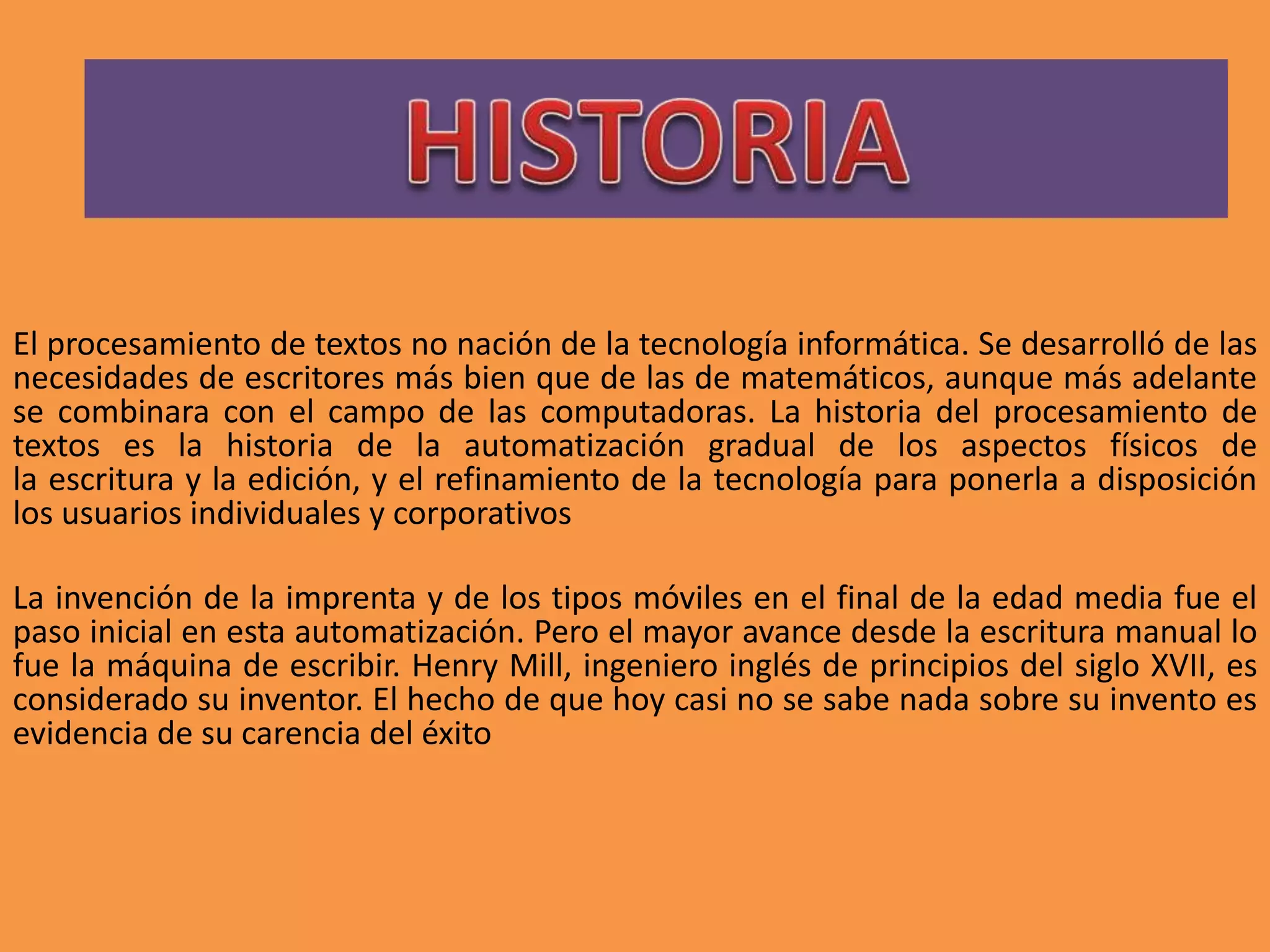 El procesamiento de textos no nación de la tecnología informática. Se desarrolló de las 
necesidades de escritores más bien que de las de matemáticos, aunque más adelante 
se combinara con el campo de las computadoras. La historia del procesamiento de 
textos es la historia de la automatización gradual de los aspectos físicos de 
la escritura y la edición, y el refinamiento de la tecnología para ponerla a disposición 
los usuarios individuales y corporativos 
La invención de la imprenta y de los tipos móviles en el final de la edad media fue el 
paso inicial en esta automatización. Pero el mayor avance desde la escritura manual lo 
fue la máquina de escribir. Henry Mill, ingeniero inglés de principios del siglo XVII, es 
considerado su inventor. El hecho de que hoy casi no se sabe nada sobre su invento es 
evidencia de su carencia del éxito 
 