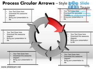 Process Circular Arrows – Style 3
      •     Your Text Goes here                •   Your Text Goes here
      •     Download this awesome              •   Download this awesome
            diagram                                diagram
      •     Bring your presentation to         •   Bring your presentation to
            life                                   life




  •       Your Text Goes here
  •       Download this awesome                         •   Your Text Goes here
          diagram                                       •   Download this awesome
  •       Bring your presentation to                        diagram
          life                                          •   Bring your presentation
                                                            to life




              •   Your Text Goes here          •   Your Text Goes here
              •   Download this awesome        •   Download this awesome
                  diagram                          diagram
              •   Bring your presentation to   •   Bring your presentation to
                  life                             life

www.slideteam.net                                                               Your Logo
 