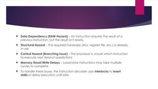  Data Dependency (RAW Hazard) – An instruction requires the result of a
previous instruction, but the result isn't ready.
 Structural Hazard – The required hardware (ALU, register file, etc.) is already
in use
 Control Hazard (Branching Issue) – The processor is unsure which instruction
to execute next (branch prediction).
 Memory Read/Write Delays – Load/store instructions may take multiple
cycles to complete.
 To handle these issues, the instruction decoder uses interlocks to insert
stalls or delay execution until safe.
 
