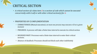 CRITICAL SECTION
• A critical section of a data item d is a section of code which cannot be executed
concurrently with it self or with other critical section(s) for d.
• PROPERTIES OF CS IMPLEMENTATION
• CORRECTENESS (Mutual execution): at most one process may execute a CS at a given
moment
• PROGRESS: A process will take a finite time interval to execute its critical section
• BOUNDED WAIT: Processes wait a finite time interval to enter their critical
sections.
• Absence of deadlock: Processes should not block each other indefinitely
Sunday, July 10, 2016DANI ELIAS MFUNGO HD/UDOM/408/T.2015
 
