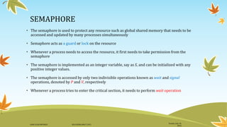 SEMAPHORE
• The semaphore is used to protect any resource such as global shared memory that needs to be
accessed and updated by many processes simultaneously
• Semaphore acts as a guard or lock on the resource
• Whenever a process needs to access the resource, it first needs to take permission from the
semaphore
• The semaphore is implemented as an integer variable, say as S, and can be initialized with any
positive integer values.
• The semaphore is accessed by only two indivisible operations known as wait and signal
operations, denoted by P and V, respectively
• Whenever a process tries to enter the critical section, it needs to perform wait operation
Sunday, July 10,
2016
DANI ELIAS MFUNGO HD/UDOM/408/T.2015
 