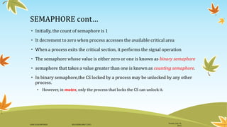 SEMAPHORE cont…
• Initially, the count of semaphore is 1
• It decrement to zero when process accesses the available critical area
• When a process exits the critical section, it performs the signal operation
• The semaphore whose value is either zero or one is known as binary semaphore
• semaphore that takes a value greater than one is known as counting semaphore.
• In binary semaphore,the CS locked by a process may be unlocked by any other
process.
• However, in mutex, only the process that locks the CS can unlock it.
Sunday, July 10,
2016
DANI ELIAS MFUNGO HD/UDOM/408/T.2015
 