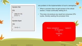 Sunday, July 10,
2016
DANI ELIAS MFUNGO HD/UDOM/408/T.2015
one problem in the implementation of such a semaphore
• When a process does not get access to the critical
section, it loops continually waiting for it.
• This does not produce any result but consumes CPU
cycles, thereby wasting the processor time
Mutex: semaphore mutex=1
Pi: P(mutex)
CS
V(mutex)
RS
 