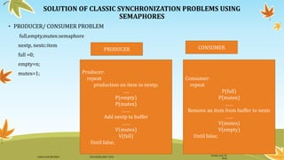 SOLUTION OF CLASSIC SYNCHRONIZATION PROBLEMS USING
SEMAPHORES
• PRODUCER/ CONSUMER PROBLEM
full,empty,mutex:semaphore
nextp, nextc:item
full =0;
empty=n;
mutex=1;
Sunday, July 10,
2016
DANI ELIAS MFUNGO HD/UDOM/408/T.2015
Consumer:
repeat
P(full)
P(mutex)
……
Remove an item from buffer to nextc
……
V(mutex)
V(empty)
Until false;
Producer:
repeat
production on item in nextp;
…..
P(empty)
P(mutex)
……
Add nextp to buffer
……
V(mutex)
V(full)
Until false;
CONSUMERPRODUCER
 