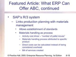 © Prentice Hall, 2005: Enterprise Resource Planning, 1st Edition 6-18
Featured Article: What ERP Can
Offer ABC, continued
• SAP’s R/3 system
– Links production planning with materials
management
• Allows establishment of standards
• Materials handling as process
– Activity cost driver – “number of pallet moves”
– Materials handling process attributed to specific
product
– Direct costs can be calculated instead of being
considered overhead
– Bill of services created
 