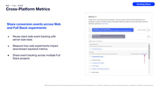 WEB + FULL STACK
Cross-Platform Metrics
● Reuse client-side event tracking with
server-side tests
● Measure how web experiments impact
downstream backend metrics
● Share event tracking across multiple Full
Stack projects
Share conversion events across Web
and Full Stack experiments
Materials presented are for demonstration purposes only and may not be developed and / or delivered. Optimizely provides no guarantees and has no liability for information contained herein.
Coming Soon
 