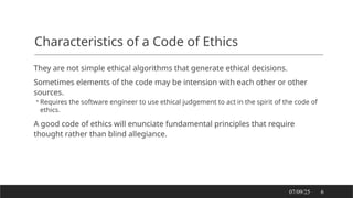 Characteristics of a Code of Ethics
They are not simple ethical algorithms that generate ethical decisions.
Sometimes elements of the code may be intension with each other or other
sources.
◦ Requires the software engineer to use ethical judgement to act in the spirit of the code of
ethics.
A good code of ethics will enunciate fundamental principles that require
thought rather than blind allegiance.
07/09/25 6
 