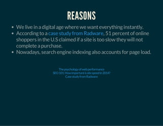 REASONS 
We live in a digital age where we want everything instantly. 
According to a case study from Radware 
, 51 percent of online 
shoppers in the U.S claimed if a site is too slow they will not 
complete a purchase. 
Nowadays, search engine indexing also accounts for page load. 
The psychology of web performance 
SEO 101: How important is site speed in 2014? 
Case study from Radware 
 