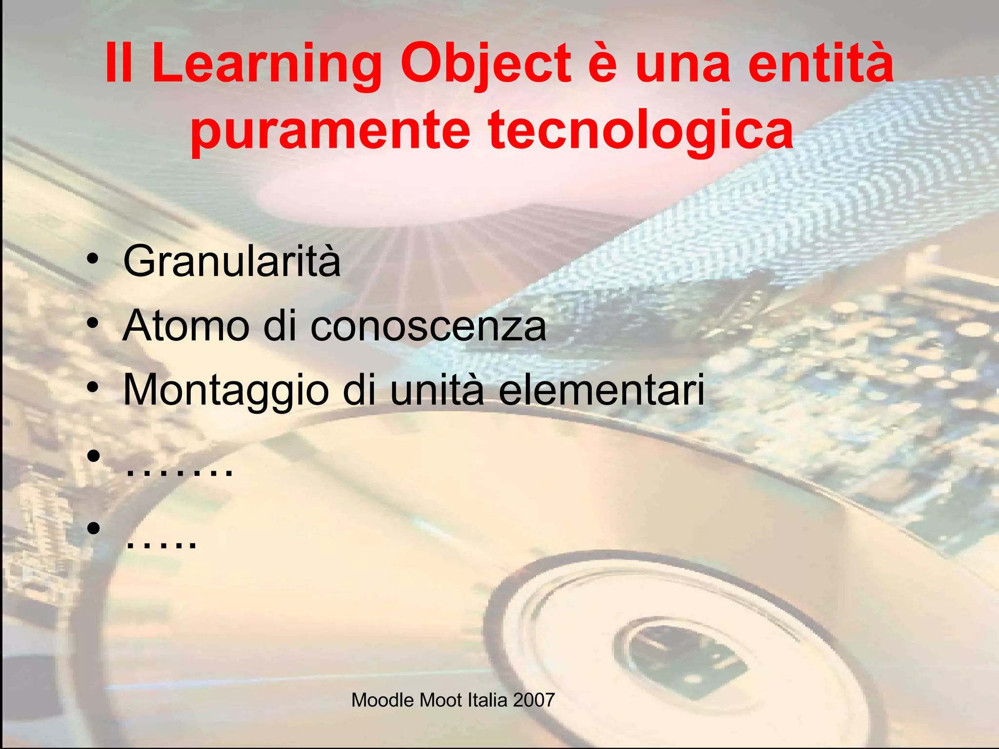 Il Learning Object è una entità puramente tecnologica   Granularità Atomo di conoscenza  Montaggio di unità elementari …… . … .. 