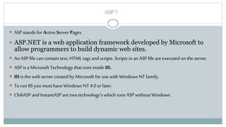 ASP ?
 ASP stands for Active Server Pages.
 ASP.NET is a web application framework developed by Microsoft to
allow programmers to build dynamic web sites.
 An ASP file can contain text, HTML tags and scripts. Scripts in an ASP file are executed on the server.
 ASP is a Microsoft Technology that runs inside IIS.
 IIS is the web server created by Microsoft for use with Windows NTfamily.
 To run IIS you must have Windows NT 4.0 or later.
 ChiliASP and InstantASP are two technology’s which runs ASP without Windows.
 
