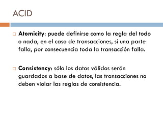 ACID
   Atomicity: puede definirse como la regla del todo
    o nada, en el caso de transacciones, si una parte
    falla, por consecuencia toda la transacción falla.

   Consistency: sólo los datos válidos serán
    guardados a base de datos, las transacciones no
    deben violar las reglas de consistencia.
 