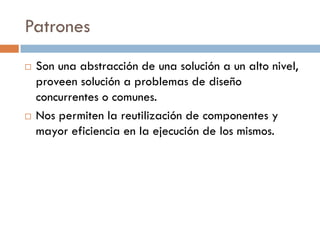 Patrones
   Son una abstracción de una solución a un alto nivel,
    proveen solución a problemas de diseño
    concurrentes o comunes.
   Nos permiten la reutilización de componentes y
    mayor eficiencia en la ejecución de los mismos.
 