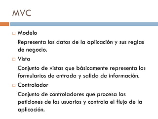 MVC
   Modelo
    Representa los datos de la aplicación y sus reglas
    de negocio.
   Vista
    Conjunto de vistas que básicamente representa los
    formularios de entrada y salida de información.
   Controlador
    Conjunto de controladores que procesa las
    peticiones de los usuarios y controla el flujo de la
    aplicación.
 