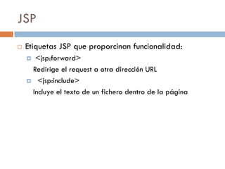 JSP
   Etiquetas JSP que proporcinan funcionalidad:
     <jsp:forward>
     Redirige el request a otra dirección URL
     <jsp:include>

     Incluye el texto de un fichero dentro de la página
 