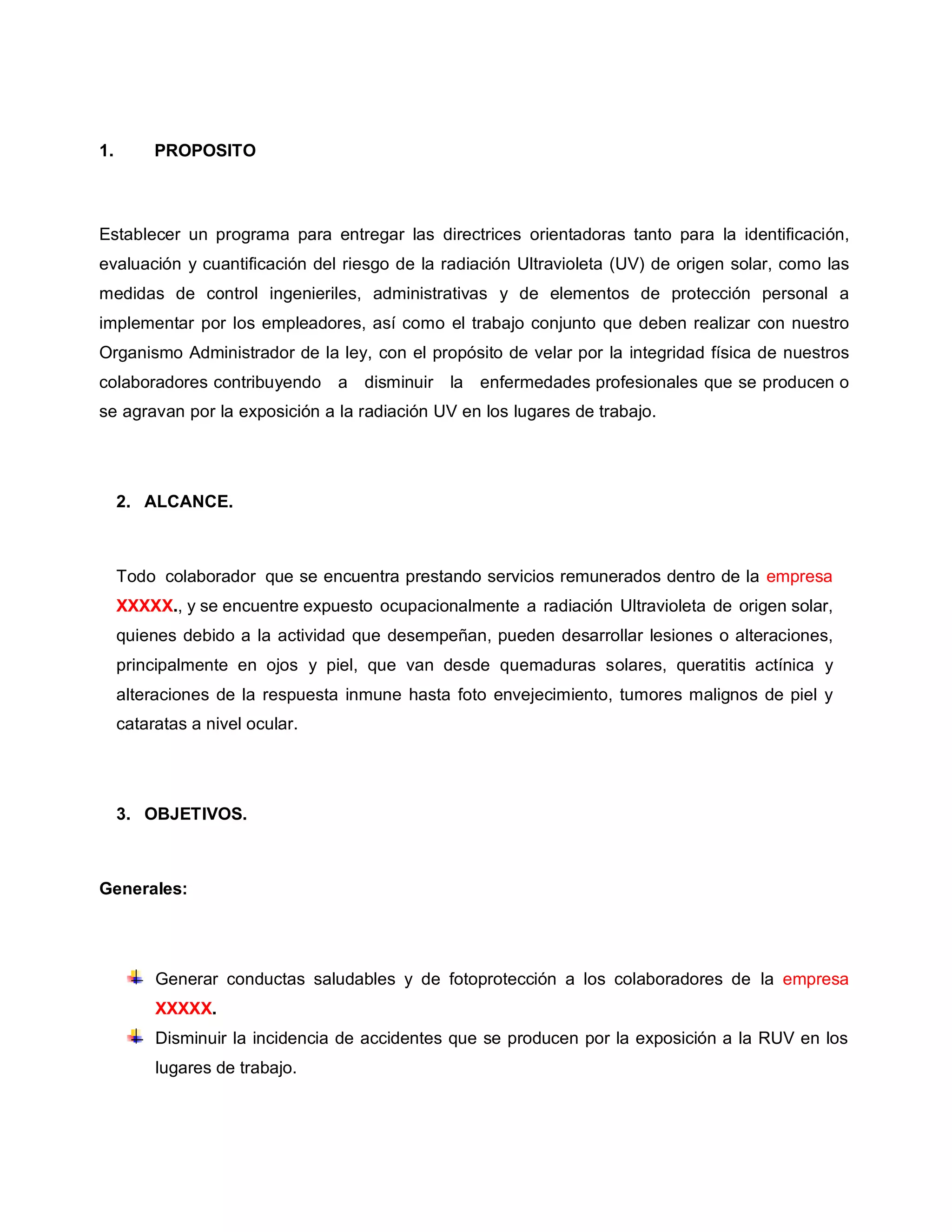 1. PROPOSITO
Establecer un programa para entregar las directrices orientadoras tanto para la identificación,
evaluación y cuantificación del riesgo de la radiación Ultravioleta (UV) de origen solar, como las
medidas de control ingenieriles, administrativas y de elementos de protección personal a
implementar por los empleadores, así como el trabajo conjunto que deben realizar con nuestro
Organismo Administrador de la ley, con el propósito de velar por la integridad física de nuestros
colaboradores contribuyendo a disminuir la enfermedades profesionales que se producen o
se agravan por la exposición a la radiación UV en los lugares de trabajo.
2. ALCANCE.
Todo colaborador que se encuentra prestando servicios remunerados dentro de la empresa
XXXXX., y se encuentre expuesto ocupacionalmente a radiación Ultravioleta de origen solar,
quienes debido a la actividad que desempeñan, pueden desarrollar lesiones o alteraciones,
principalmente en ojos y piel, que van desde quemaduras solares, queratitis actínica y
alteraciones de la respuesta inmune hasta foto envejecimiento, tumores malignos de piel y
cataratas a nivel ocular.
3. OBJETIVOS.
Generales:
Generar conductas saludables y de fotoprotección a los colaboradores de la empresa
XXXXX.
Disminuir la incidencia de accidentes que se producen por la exposición a la RUV en los
lugares de trabajo.
 