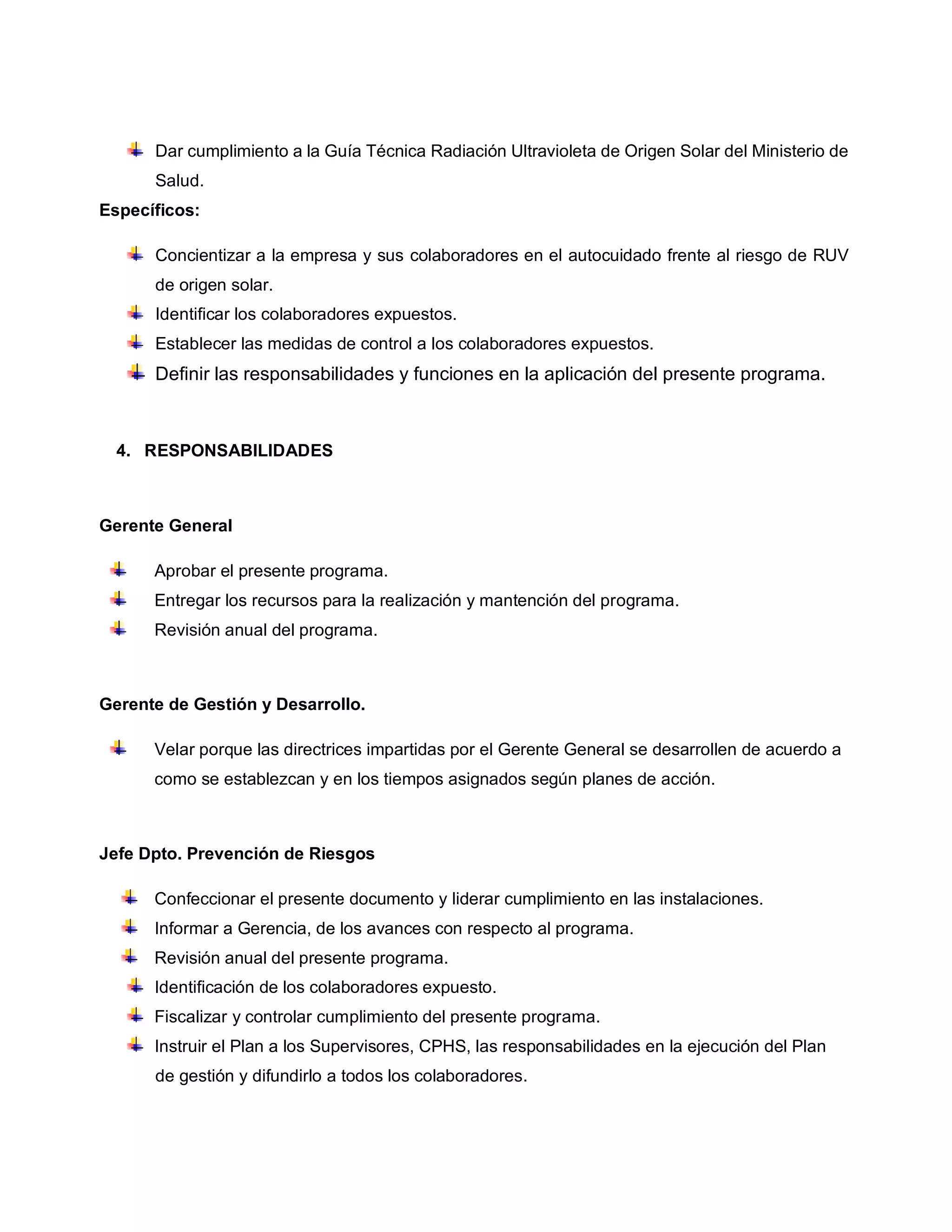 Dar cumplimiento a la Guía Técnica Radiación Ultravioleta de Origen Solar del Ministerio de
Salud.
Específicos:
Concientizar a la empresa y sus colaboradores en el autocuidado frente al riesgo de RUV
de origen solar.
Identificar los colaboradores expuestos.
Establecer las medidas de control a los colaboradores expuestos.
Definir las responsabilidades y funciones en la aplicación del presente programa.
4. RESPONSABILIDADES
Gerente General
Aprobar el presente programa.
Entregar los recursos para la realización y mantención del programa.
Revisión anual del programa.
Gerente de Gestión y Desarrollo.
Velar porque las directrices impartidas por el Gerente General se desarrollen de acuerdo a
como se establezcan y en los tiempos asignados según planes de acción.
Jefe Dpto. Prevención de Riesgos
Confeccionar el presente documento y liderar cumplimiento en las instalaciones.
Informar a Gerencia, de los avances con respecto al programa.
Revisión anual del presente programa.
Identificación de los colaboradores expuesto.
Fiscalizar y controlar cumplimiento del presente programa.
Instruir el Plan a los Supervisores, CPHS, las responsabilidades en la ejecución del Plan
de gestión y difundirlo a todos los colaboradores.
 