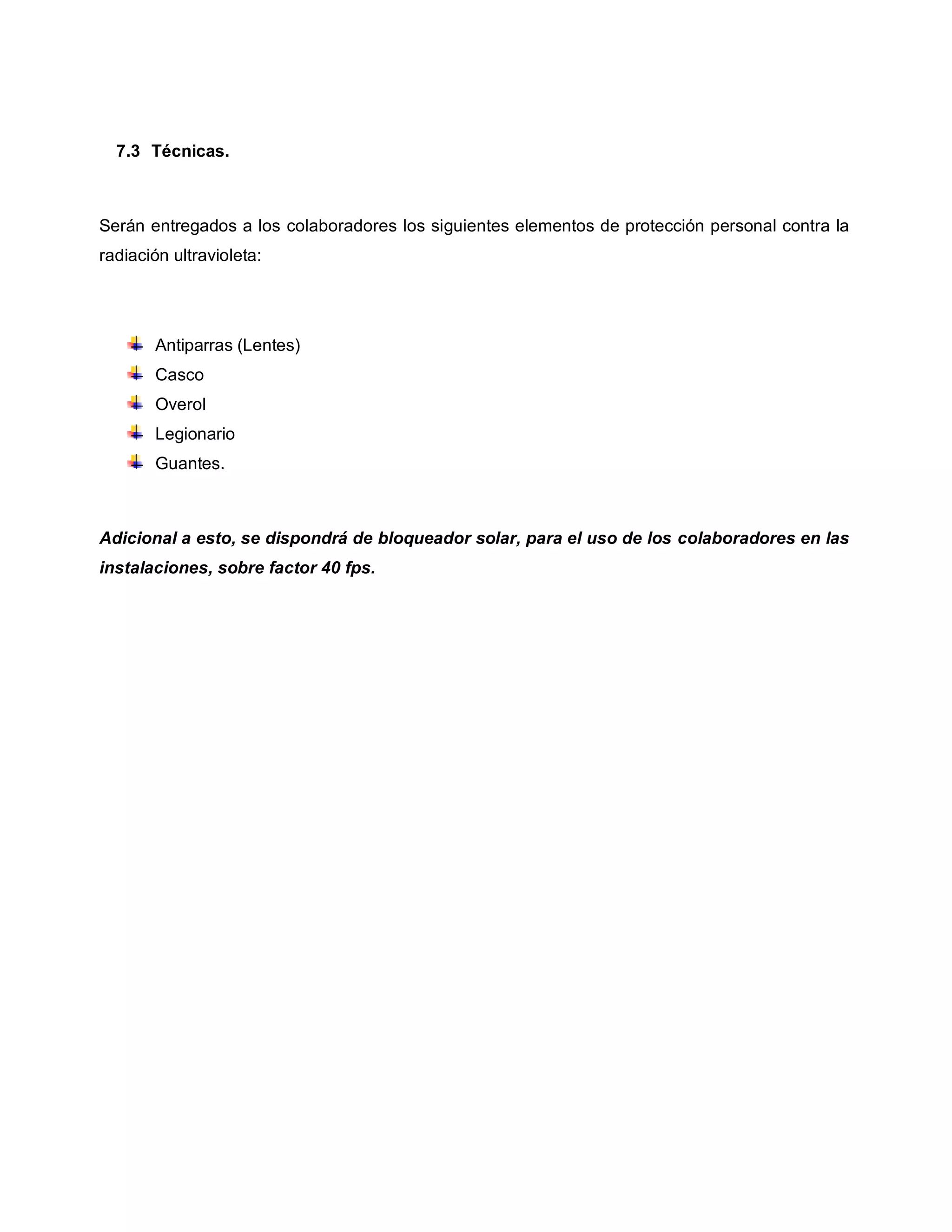 7.3 Técnicas.
Serán entregados a los colaboradores los siguientes elementos de protección personal contra la
radiación ultravioleta:
Antiparras (Lentes)
Casco
Overol
Legionario
Guantes.
Adicional a esto, se dispondrá de bloqueador solar, para el uso de los colaboradores en las
instalaciones, sobre factor 40 fps.
 