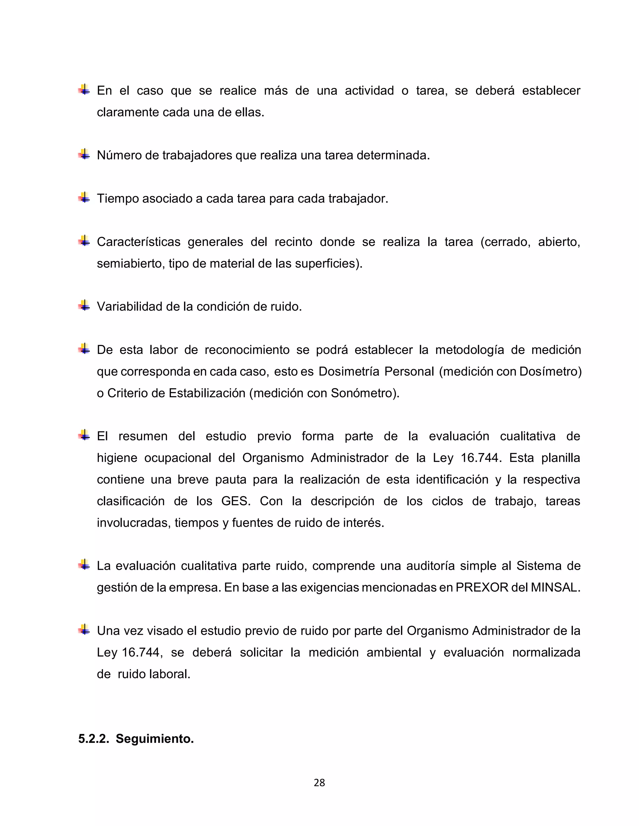 28
En el caso que se realice más de una actividad o tarea, se deberá establecer
claramente cada una de ellas.
Número de trabajadores que realiza una tarea determinada.
Tiempo asociado a cada tarea para cada trabajador.
Características generales del recinto donde se realiza la tarea (cerrado, abierto,
semiabierto, tipo de material de las superficies).
Variabilidad de la condición de ruido.
De esta labor de reconocimiento se podrá establecer la metodología de medición
que corresponda en cada caso, esto es Dosimetría Personal (medición con Dosímetro)
o Criterio de Estabilización (medición con Sonómetro).
El resumen del estudio previo forma parte de la evaluación cualitativa de
higiene ocupacional del Organismo Administrador de la Ley 16.744. Esta planilla
contiene una breve pauta para la realización de esta identificación y la respectiva
clasificación de los GES. Con la descripción de los ciclos de trabajo, tareas
involucradas, tiempos y fuentes de ruido de interés.
La evaluación cualitativa parte ruido, comprende una auditoría simple al Sistema de
gestión de la empresa. En base a las exigencias mencionadas en PREXOR del MINSAL.
Una vez visado el estudio previo de ruido por parte del Organismo Administrador de la
Ley 16.744, se deberá solicitar la medición ambiental y evaluación normalizada
de ruido laboral.
5.2.2. Seguimiento.
 