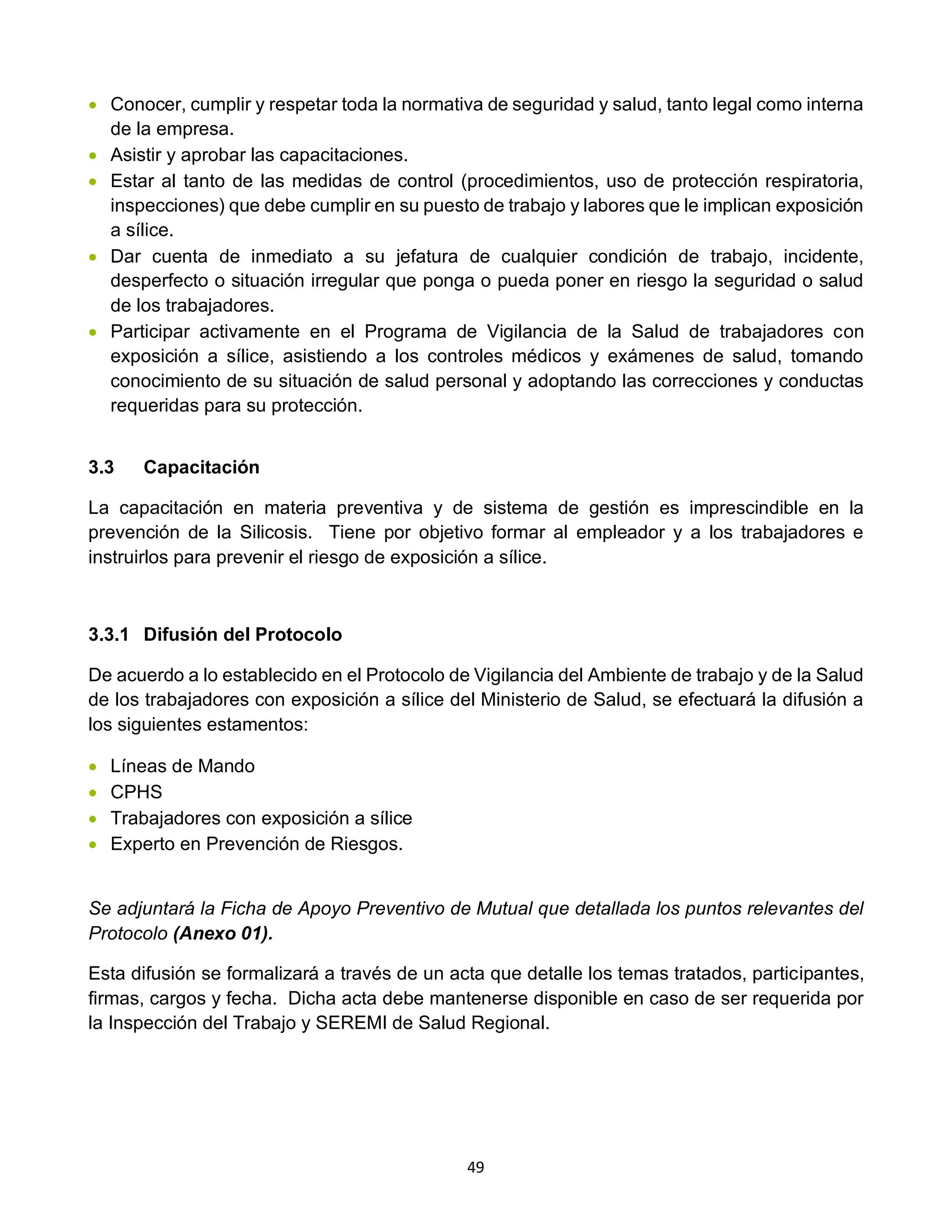 49
• Conocer, cumplir y respetar toda la normativa de seguridad y salud, tanto legal como interna
de la empresa.
• Asistir y aprobar las capacitaciones.
• Estar al tanto de las medidas de control (procedimientos, uso de protección respiratoria,
inspecciones) que debe cumplir en su puesto de trabajo y labores que le implican exposición
a sílice.
• Dar cuenta de inmediato a su jefatura de cualquier condición de trabajo, incidente,
desperfecto o situación irregular que ponga o pueda poner en riesgo la seguridad o salud
de los trabajadores.
• Participar activamente en el Programa de Vigilancia de la Salud de trabajadores con
exposición a sílice, asistiendo a los controles médicos y exámenes de salud, tomando
conocimiento de su situación de salud personal y adoptando las correcciones y conductas
requeridas para su protección.
3.3 Capacitación
La capacitación en materia preventiva y de sistema de gestión es imprescindible en la
prevención de la Silicosis. Tiene por objetivo formar al empleador y a los trabajadores e
instruirlos para prevenir el riesgo de exposición a sílice.
3.3.1 Difusión del Protocolo
De acuerdo a lo establecido en el Protocolo de Vigilancia del Ambiente de trabajo y de la Salud
de los trabajadores con exposición a sílice del Ministerio de Salud, se efectuará la difusión a
los siguientes estamentos:
• Líneas de Mando
• CPHS
• Trabajadores con exposición a sílice
• Experto en Prevención de Riesgos.
Se adjuntará la Ficha de Apoyo Preventivo de Mutual que detallada los puntos relevantes del
Protocolo (Anexo 01).
Esta difusión se formalizará a través de un acta que detalle los temas tratados, participantes,
firmas, cargos y fecha. Dicha acta debe mantenerse disponible en caso de ser requerida por
la Inspección del Trabajo y SEREMI de Salud Regional.
 