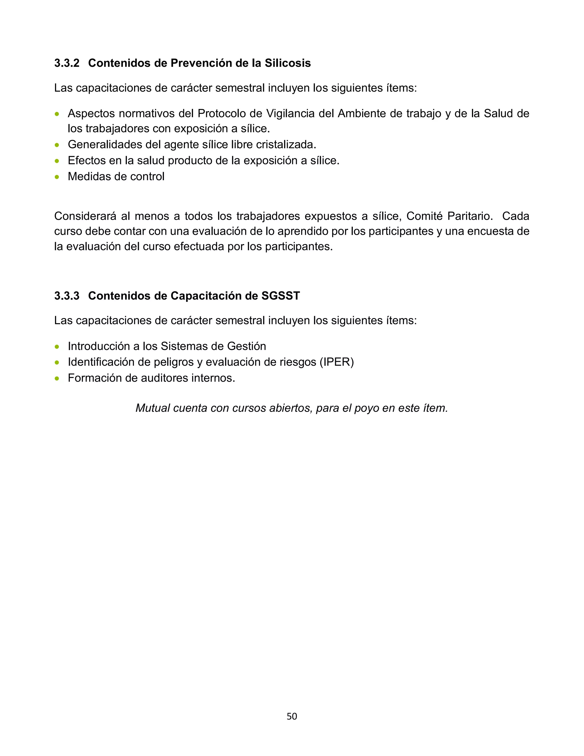 50
3.3.2 Contenidos de Prevención de la Silicosis
Las capacitaciones de carácter semestral incluyen los siguientes ítems:
• Aspectos normativos del Protocolo de Vigilancia del Ambiente de trabajo y de la Salud de
los trabajadores con exposición a sílice.
• Generalidades del agente sílice libre cristalizada.
• Efectos en la salud producto de la exposición a sílice.
• Medidas de control
Considerará al menos a todos los trabajadores expuestos a sílice, Comité Paritario. Cada
curso debe contar con una evaluación de lo aprendido por los participantes y una encuesta de
la evaluación del curso efectuada por los participantes.
3.3.3 Contenidos de Capacitación de SGSST
Las capacitaciones de carácter semestral incluyen los siguientes ítems:
• Introducción a los Sistemas de Gestión
• Identificación de peligros y evaluación de riesgos (IPER)
• Formación de auditores internos.
Mutual cuenta con cursos abiertos, para el poyo en este ítem.
 