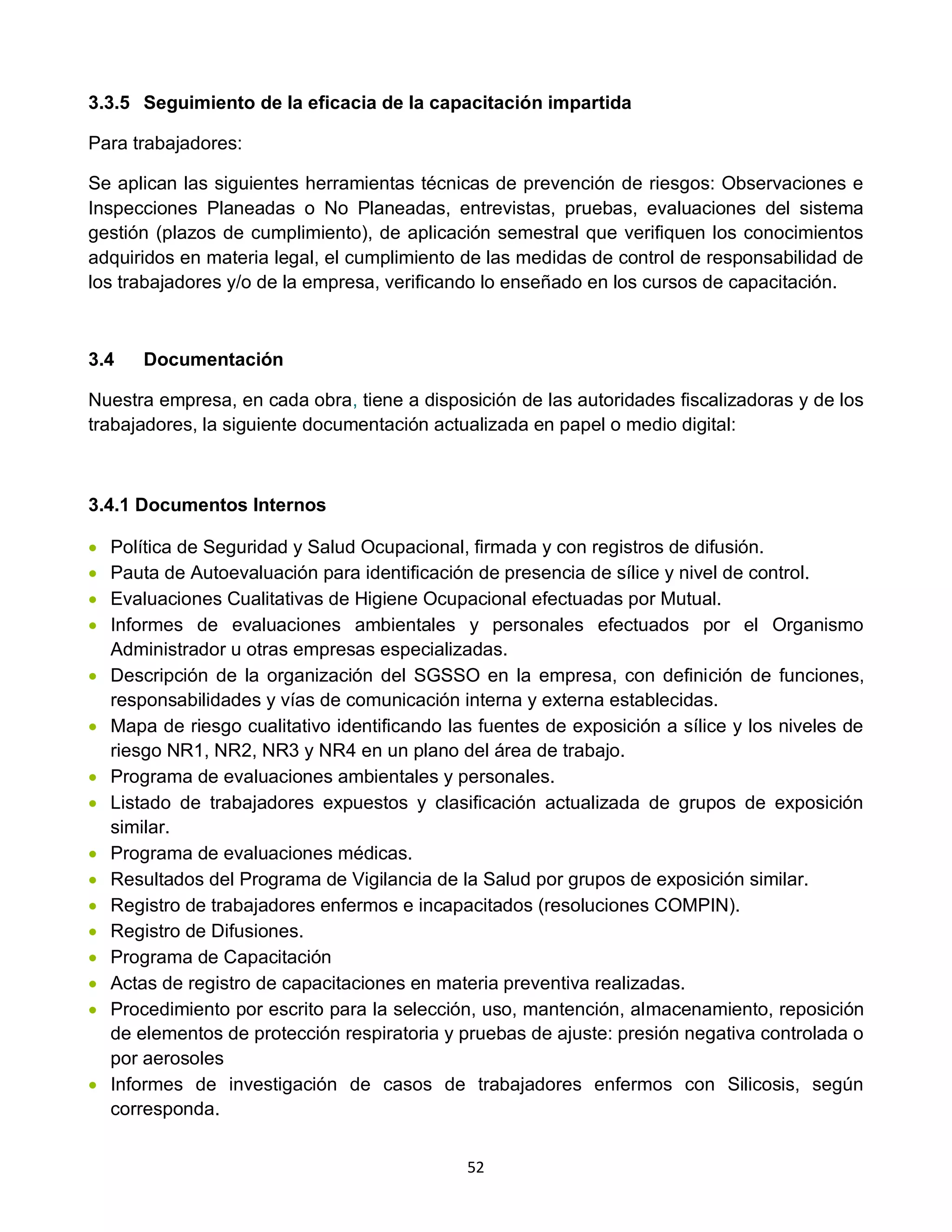 52
3.3.5 Seguimiento de la eficacia de la capacitación impartida
Para trabajadores:
Se aplican las siguientes herramientas técnicas de prevención de riesgos: Observaciones e
Inspecciones Planeadas o No Planeadas, entrevistas, pruebas, evaluaciones del sistema
gestión (plazos de cumplimiento), de aplicación semestral que verifiquen los conocimientos
adquiridos en materia legal, el cumplimiento de las medidas de control de responsabilidad de
los trabajadores y/o de la empresa, verificando lo enseñado en los cursos de capacitación.
3.4 Documentación
Nuestra empresa, en cada obra, tiene a disposición de las autoridades fiscalizadoras y de los
trabajadores, la siguiente documentación actualizada en papel o medio digital:
3.4.1 Documentos Internos
• Política de Seguridad y Salud Ocupacional, firmada y con registros de difusión.
• Pauta de Autoevaluación para identificación de presencia de sílice y nivel de control.
• Evaluaciones Cualitativas de Higiene Ocupacional efectuadas por Mutual.
• Informes de evaluaciones ambientales y personales efectuados por el Organismo
Administrador u otras empresas especializadas.
• Descripción de la organización del SGSSO en la empresa, con definición de funciones,
responsabilidades y vías de comunicación interna y externa establecidas.
• Mapa de riesgo cualitativo identificando las fuentes de exposición a sílice y los niveles de
riesgo NR1, NR2, NR3 y NR4 en un plano del área de trabajo.
• Programa de evaluaciones ambientales y personales.
• Listado de trabajadores expuestos y clasificación actualizada de grupos de exposición
similar.
• Programa de evaluaciones médicas.
• Resultados del Programa de Vigilancia de la Salud por grupos de exposición similar.
• Registro de trabajadores enfermos e incapacitados (resoluciones COMPIN).
• Registro de Difusiones.
• Programa de Capacitación
• Actas de registro de capacitaciones en materia preventiva realizadas.
• Procedimiento por escrito para la selección, uso, mantención, almacenamiento, reposición
de elementos de protección respiratoria y pruebas de ajuste: presión negativa controlada o
por aerosoles
• Informes de investigación de casos de trabajadores enfermos con Silicosis, según
corresponda.
 
