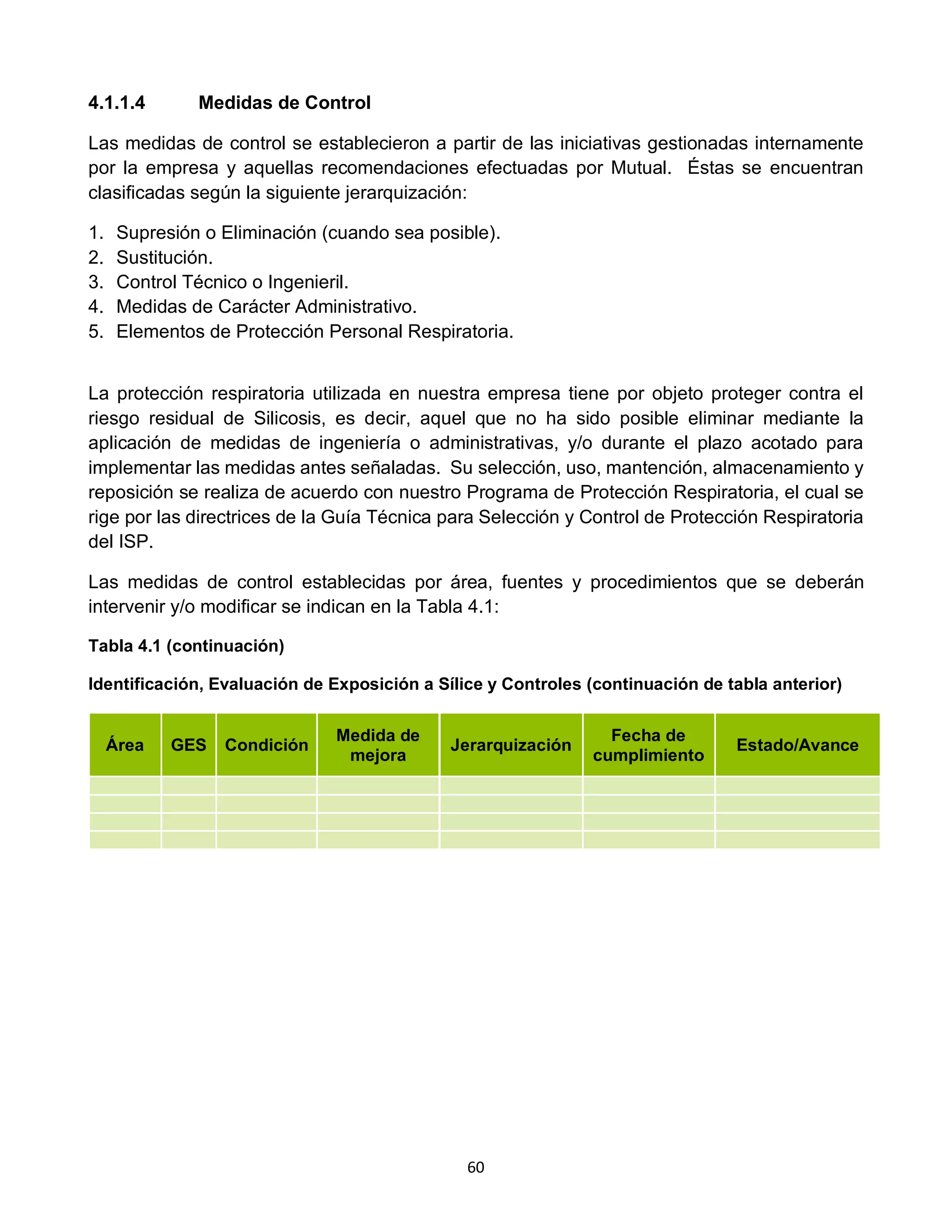 60
4.1.1.4 Medidas de Control
Las medidas de control se establecieron a partir de las iniciativas gestionadas internamente
por la empresa y aquellas recomendaciones efectuadas por Mutual. Éstas se encuentran
clasificadas según la siguiente jerarquización:
1. Supresión o Eliminación (cuando sea posible).
2. Sustitución.
3. Control Técnico o Ingenieril.
4. Medidas de Carácter Administrativo.
5. Elementos de Protección Personal Respiratoria.
La protección respiratoria utilizada en nuestra empresa tiene por objeto proteger contra el
riesgo residual de Silicosis, es decir, aquel que no ha sido posible eliminar mediante la
aplicación de medidas de ingeniería o administrativas, y/o durante el plazo acotado para
implementar las medidas antes señaladas. Su selección, uso, mantención, almacenamiento y
reposición se realiza de acuerdo con nuestro Programa de Protección Respiratoria, el cual se
rige por las directrices de la Guía Técnica para Selección y Control de Protección Respiratoria
del ISP.
Las medidas de control establecidas por área, fuentes y procedimientos que se deberán
intervenir y/o modificar se indican en la Tabla 4.1:
Tabla 4.1 (continuación)
Identificación, Evaluación de Exposición a Sílice y Controles (continuación de tabla anterior)
Área GES Condición
Medida de
mejora
Jerarquización
Fecha de
cumplimiento
Estado/Avance
 