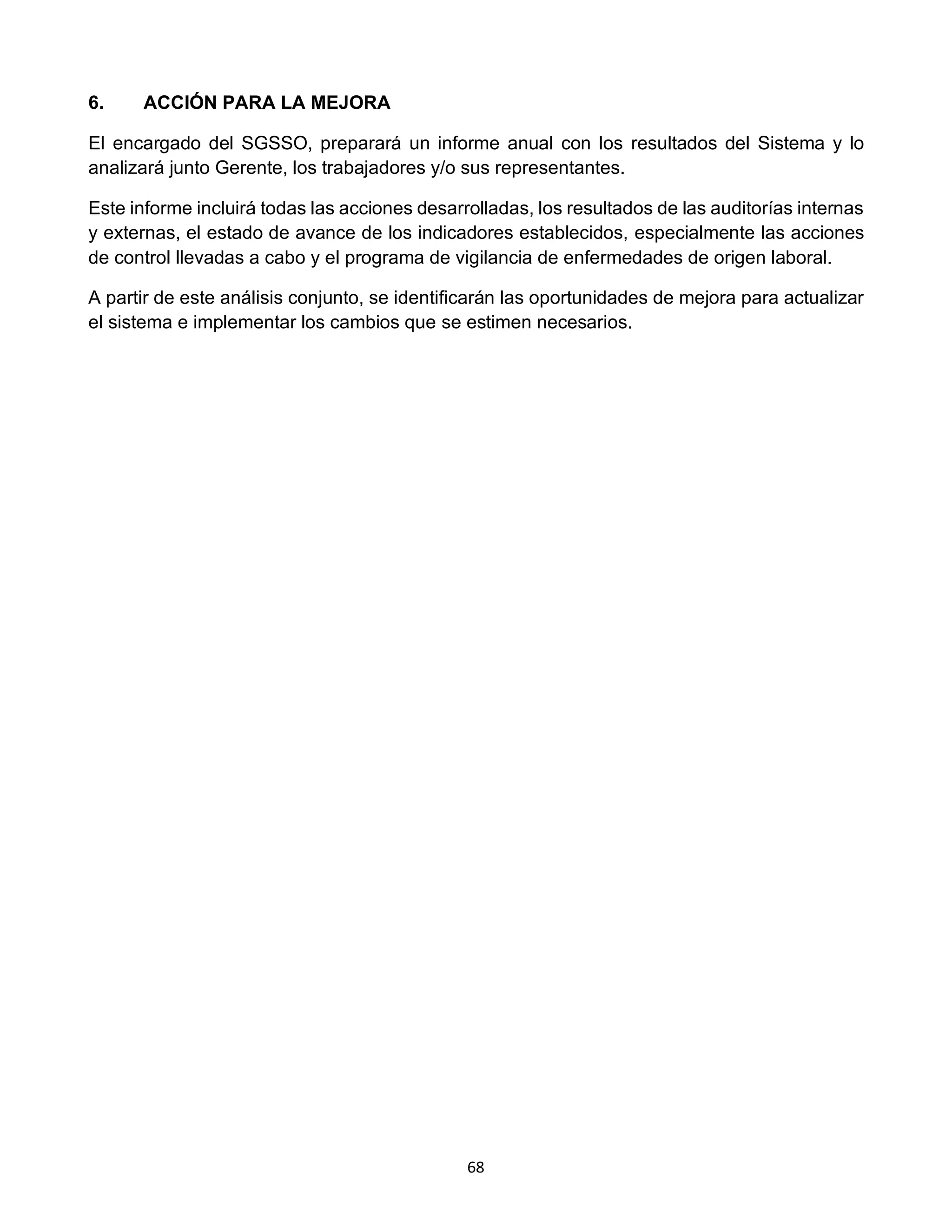 68
6. ACCIÓN PARA LA MEJORA
El encargado del SGSSO, preparará un informe anual con los resultados del Sistema y lo
analizará junto Gerente, los trabajadores y/o sus representantes.
Este informe incluirá todas las acciones desarrolladas, los resultados de las auditorías internas
y externas, el estado de avance de los indicadores establecidos, especialmente las acciones
de control llevadas a cabo y el programa de vigilancia de enfermedades de origen laboral.
A partir de este análisis conjunto, se identificarán las oportunidades de mejora para actualizar
el sistema e implementar los cambios que se estimen necesarios.
 