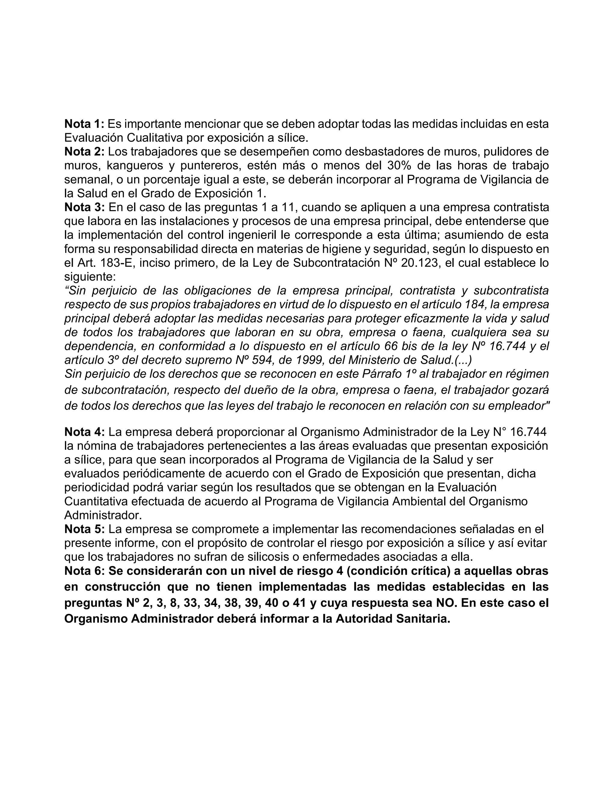 Nota 1: Es importante mencionar que se deben adoptar todas las medidas incluidas en esta
Evaluación Cualitativa por exposición a sílice.
Nota 2: Los trabajadores que se desempeñen como desbastadores de muros, pulidores de
muros, kangueros y puntereros, estén más o menos del 30% de las horas de trabajo
semanal, o un porcentaje igual a este, se deberán incorporar al Programa de Vigilancia de
la Salud en el Grado de Exposición 1.
Nota 3: En el caso de las preguntas 1 a 11, cuando se apliquen a una empresa contratista
que labora en las instalaciones y procesos de una empresa principal, debe entenderse que
la implementación del control ingenieril le corresponde a esta última; asumiendo de esta
forma su responsabilidad directa en materias de higiene y seguridad, según lo dispuesto en
el Art. 183-E, inciso primero, de la Ley de Subcontratación Nº 20.123, el cual establece lo
siguiente:
“Sin perjuicio de las obligaciones de la empresa principal, contratista y subcontratista
respecto de sus propios trabajadores en virtud de lo dispuesto en el artículo 184, la empresa
principal deberá adoptar las medidas necesarias para proteger eficazmente la vida y salud
de todos los trabajadores que laboran en su obra, empresa o faena, cualquiera sea su
dependencia, en conformidad a lo dispuesto en el artículo 66 bis de la ley Nº 16.744 y el
artículo 3º del decreto supremo Nº 594, de 1999, del Ministerio de Salud.(...)
Sin perjuicio de los derechos que se reconocen en este Párrafo 1º al trabajador en régimen
de subcontratación, respecto del dueño de la obra, empresa o faena, el trabajador gozará
de todos los derechos que las leyes del trabajo le reconocen en relación con su empleador"
Nota 4: La empresa deberá proporcionar al Organismo Administrador de la Ley N° 16.744
la nómina de trabajadores pertenecientes a las áreas evaluadas que presentan exposición
a sílice, para que sean incorporados al Programa de Vigilancia de la Salud y ser
evaluados periódicamente de acuerdo con el Grado de Exposición que presentan, dicha
periodicidad podrá variar según los resultados que se obtengan en la Evaluación
Cuantitativa efectuada de acuerdo al Programa de Vigilancia Ambiental del Organismo
Administrador.
Nota 5: La empresa se compromete a implementar las recomendaciones señaladas en el
presente informe, con el propósito de controlar el riesgo por exposición a sílice y así evitar
que los trabajadores no sufran de silicosis o enfermedades asociadas a ella.
Nota 6: Se considerarán con un nivel de riesgo 4 (condición crítica) a aquellas obras
en construcción que no tienen implementadas las medidas establecidas en las
preguntas Nº 2, 3, 8, 33, 34, 38, 39, 40 o 41 y cuya respuesta sea NO. En este caso el
Organismo Administrador deberá informar a la Autoridad Sanitaria.
 