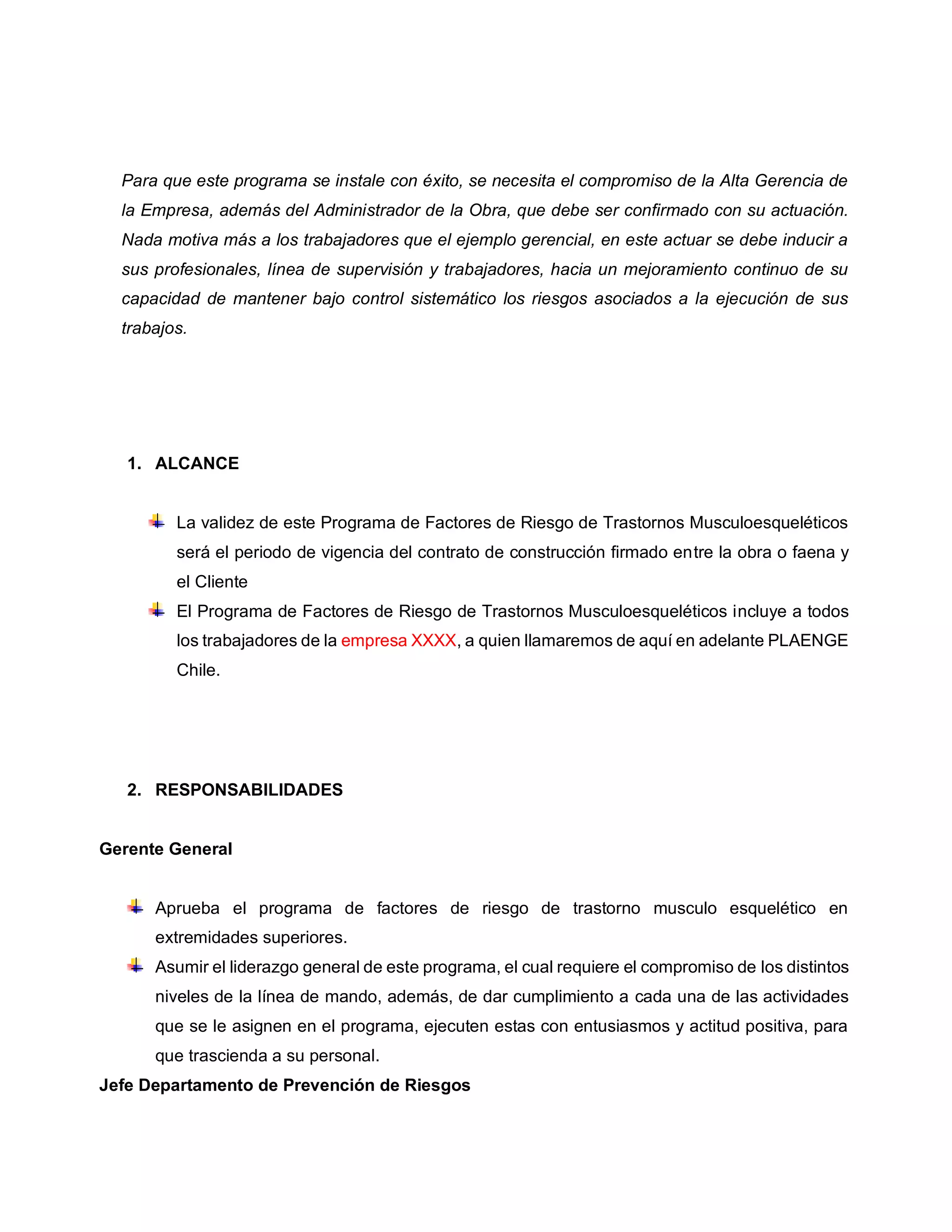 Para que este programa se instale con éxito, se necesita el compromiso de la Alta Gerencia de
la Empresa, además del Administrador de la Obra, que debe ser confirmado con su actuación.
Nada motiva más a los trabajadores que el ejemplo gerencial, en este actuar se debe inducir a
sus profesionales, línea de supervisión y trabajadores, hacia un mejoramiento continuo de su
capacidad de mantener bajo control sistemático los riesgos asociados a la ejecución de sus
trabajos.
1. ALCANCE
La validez de este Programa de Factores de Riesgo de Trastornos Musculoesqueléticos
será el periodo de vigencia del contrato de construcción firmado entre la obra o faena y
el Cliente
El Programa de Factores de Riesgo de Trastornos Musculoesqueléticos incluye a todos
los trabajadores de la empresa XXXX, a quien llamaremos de aquí en adelante PLAENGE
Chile.
2. RESPONSABILIDADES
Gerente General
Aprueba el programa de factores de riesgo de trastorno musculo esquelético en
extremidades superiores.
Asumir el liderazgo general de este programa, el cual requiere el compromiso de los distintos
niveles de la línea de mando, además, de dar cumplimiento a cada una de las actividades
que se le asignen en el programa, ejecuten estas con entusiasmos y actitud positiva, para
que trascienda a su personal.
Jefe Departamento de Prevención de Riesgos
 