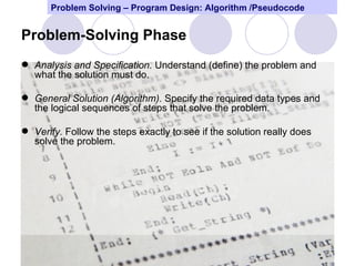 Problem Solving – Program Design: Algorithm /Pseudocode


Problem-Solving Phase
 Analysis and Specification. Understand (define) the problem and
  what the solution must do.

 General Solution (Algorithm). Specify the required data types and
  the logical sequences of steps that solve the problem.

 Verify. Follow the steps exactly to see if the solution really does
  solve the problem.




                                                                        5
 