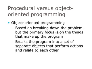 Procedural versus object-oriented programming Object-oriented programming Based on breaking down the problem, but the primary focus is on the things that make up the program Breaks the program into a set of separate objects that perform actions and relate to each other 