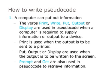 A computer can put out information The verbs  Print ,  Write ,  Put ,  Output  or  Display  are used in pseudocode when a computer is required to supply information or output to a device. Print is used when the output is to be sent to a printer. Put, Output or Display are used when  the output is to be written to the screen. Prompt  and  Get  are also used in pseudocode to retrieve information. How to write pseudocode 