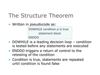 The Structure Theorem Written in pseudocode as: DOWHILE condition p is true statement block ENDDO DOWHILE is a leading decision loop – condition is tested before any statements are executed ENDDO triggers a return of control to the retesting of the condition Condition is true, statements are repeated until condition is found false 