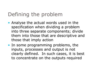 Defining the problem Analyse the actual words used in the specification when dividing a problem into three separate components; divide them into those that are descriptive and those that imply action In some programming problems, the inputs, processes and output is not clearly defined.  In such cases, it is best to concentrate on the outputs required  