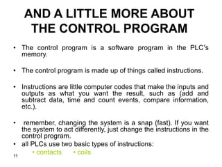 11
AND A LITTLE MORE ABOUT
THE CONTROL PROGRAM
• The control program is a software program in the PLC’s
memory.
• The control program is made up of things called instructions.
• Instructions are little computer codes that make the inputs and
outputs as what you want the result, such as (add and
subtract data, time and count events, compare information,
etc.).
• remember, changing the system is a snap (fast). If you want
the system to act differently, just change the instructions in the
control program.
• all PLCs use two basic types of instructions:
• contacts • coils
 