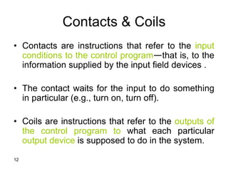 12
Contacts & Coils
• Contacts are instructions that refer to the input
conditions to the control program—that is, to the
information supplied by the input field devices .
• The contact waits for the input to do something
in particular (e.g., turn on, turn off).
• Coils are instructions that refer to the outputs of
the control program to what each particular
output device is supposed to do in the system.
 