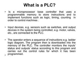 2
What is a PLC?
• Is a microprocessor base controller that uses a
programmable memory to store instructions and to
implement functions such as logic, timing, counting in
order to control machines .
• Input devices, e.g. sensors such as switches, and output
devices in the system being controlled, e.g. motor, valves,
etc., are connected to the PLC.
• The operator enters a sequence of instructions e.g. ladder
logic diagram. The program then is downloaded into the
memory of the PLC. The controller monitors the inputs’
status and outputs’ status according to this program and
carries out the control rules for which it has been
programmed.
 