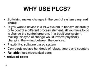 4
WHY USE PLCS?
• Softwiring makes changes in the control system easy and
cheap.
• If you want a device in a PLC system to behave differently
or to control a different process element, all you have to do
is change the control program. In a traditional system,
making this type of change would involve physically
changing the wiring between the devices.
• Flexibility: software based system
• Compact: replace hundreds of relays, timers and counters
• Reliable: less mechanical parts
• reduced costs
 