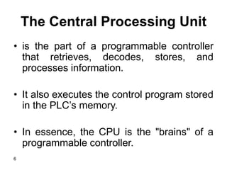 6
The Central Processing Unit
• is the part of a programmable controller
that retrieves, decodes, stores, and
processes information.
• It also executes the control program stored
in the PLC’s memory.
• In essence, the CPU is the "brains" of a
programmable controller.
 