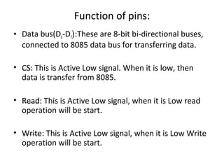 Function of pins:
• Data bus(D0-D7):These are 8-bit bi-directional buses,
connected to 8085 data bus for transferring data.
• CS: This is Active Low signal. When it is low, then
data is transfer from 8085.
• Read: This is Active Low signal, when it is Low read
operation will be start.
• Write: This is Active Low signal, when it is Low Write
operation will be start.
 