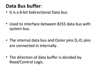 Data Bus buffer:
• It is a 8-bit bidirectional Data bus.
• Used to interface between 8255 data bus with
system bus.
• The internal data bus and Outer pins D0-D7 pins
are connected in internally.
• The direction of data buffer is decided by
Read/Control Logic.
 