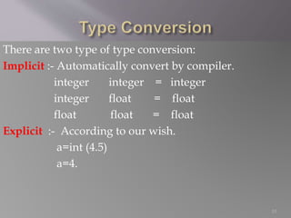 There are two type of type conversion:
Implicit :- Automatically convert by compiler.
integer integer = integer
integer float = float
float float = float
Explicit :- According to our wish.
a=int (4.5)
a=4.
10
 