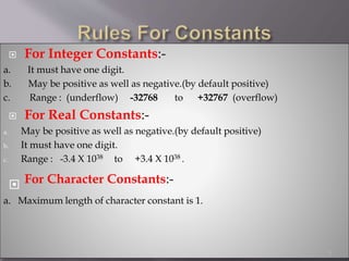  For Integer Constants:-
a. It must have one digit.
b. May be positive as well as negative.(by default positive)
c. Range : (underflow) -32768 to +32767 (overflow)
 For Real Constants:-
a. May be positive as well as negative.(by default positive)
b. It must have one digit.
c. Range : -3.4 X 1038 to +3.4 X 1038 .
 For Character Constants:-
a. Maximum length of character constant is 1.
3
 