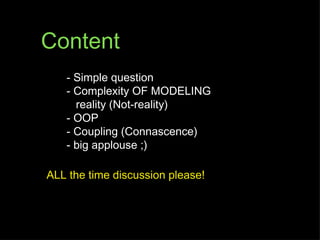 Content
   - Simple question
   - Complexity OF MODELING
     reality (Not-reality)
   - OOP
   - Coupling (Connascence)
   - big applouse ;)

ALL the time discussion please!
 