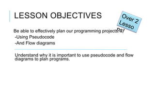 LESSON OBJECTIVES
Be able to effectively plan our programming projects:
-Using Pseudocode
-And Flow diagrams

Understand why it is important to use pseudocode and flow
diagrams to plan programs.
 