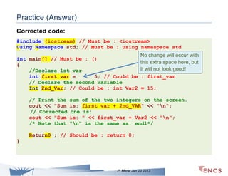 Practice (Answer)
Corrected code:
#include {iostream} // Must be : <iostream>
Using Namespace std; // Must be : using namespace std
int main[] // Must be : ()
{
//Declare 1st var
int first var =
5; // Could be
// Declare the second variable
Int 2nd_Var; // Could be : int Var2
// Print the
cout << "Sum
// Corrected
cout << "Sum
/* Note that

No change will occur with
this extra space here, but
It will not look good!
: first_var
= 15;

sum of the two integers on the screen.
is: first var + 2nd_VAR" << "n";
one is:
is: " << first_var + Var2 << "n";
"n" is the same as: endl*/

Return0 ; // Should be : return 0;
}

P. Merat Jan 23 2013

 