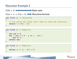 Recursion Example 2
𝐹 (0) = 0

Base case

𝐹 ( 𝑛) = 𝑛 + 𝐹 ( 𝑛 − 1)

Recursive formula

int f(int n) // Recursive
{
// You write the “base case” here to stop the recursion
return n + f(n - 1);
}
int f(int n) // Explicit
{
int res = 0;
for ( int i = 0 ; i <= n ; i++ )
res += i;
return res;
}
int f(int n) // Explicit
{
return (n * (n - 1)) / 2;
}

P. Merat March 13 2013

 